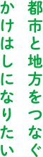 都市と地方をつなぐかけはしになりたい